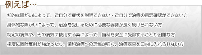 例:知的な遅れなどを原因として、自分で歯の痛みを説明できない・治療の必要性が認識できない方/身体機能の障がいを原因として、治療を受けるための姿勢を続けることが困難な方/特定の病気を原因として、歯科を安全に受診することが困難な方/極度に嘔吐反射や歯科治療への恐怖が強い方