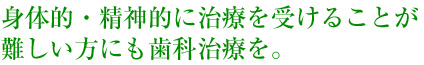 身体的・精神的に治療を受けることが難しい方にも歯科治療を。