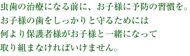 虫歯の治療になる前に、お子様に予防の習慣を。お子様の歯をしっかりと守るためには、何よりお母様がお子様と一緒になって取り組まなければいけません。
